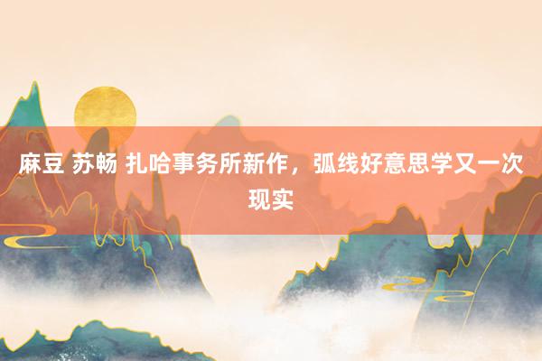 麻豆 苏畅 扎哈事务所新作，弧线好意思学又一次现实