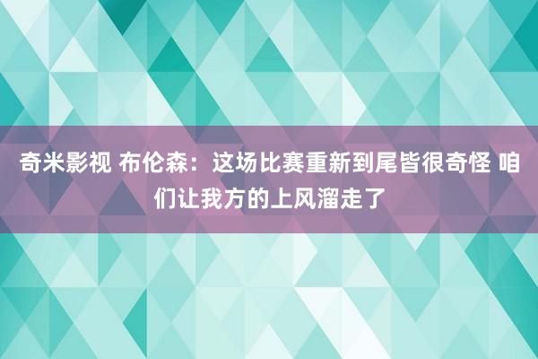 奇米影视 布伦森：这场比赛重新到尾皆很奇怪 咱们让我方的上风溜走了