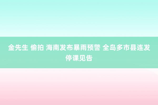 金先生 偷拍 海南发布暴雨预警 全岛多市县连发停课见告