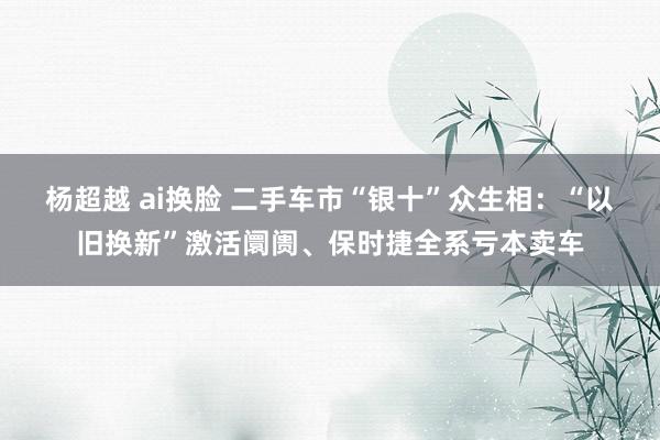 杨超越 ai换脸 二手车市“银十”众生相：“以旧换新”激活阛阓、保时捷全系亏本卖车