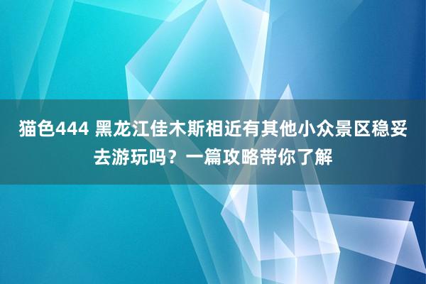 猫色444 黑龙江佳木斯相近有其他小众景区稳妥去游玩吗？一篇攻略带你了解