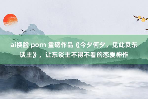 ai换脸 porn 重磅作品《今夕何夕，见此良东谈主》，让东谈主不得不看的恋爱神作