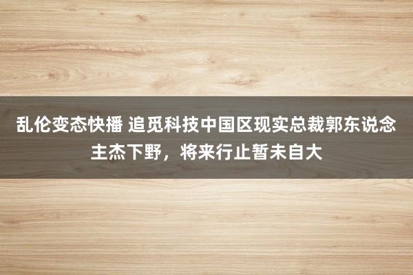 乱伦变态快播 追觅科技中国区现实总裁郭东说念主杰下野，将来行止暂未自大