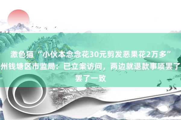 激色猫 “小伙本念念花30元剪发恶果花2万多”，杭州钱塘区市监局：已立案访问，两边就退款事项罢了一致