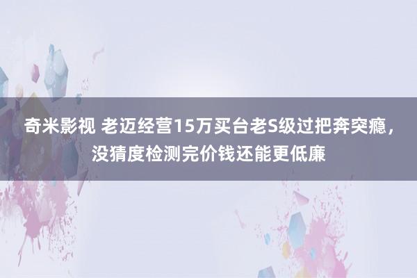 奇米影视 老迈经营15万买台老S级过把奔突瘾，没猜度检测完价钱还能更低廉