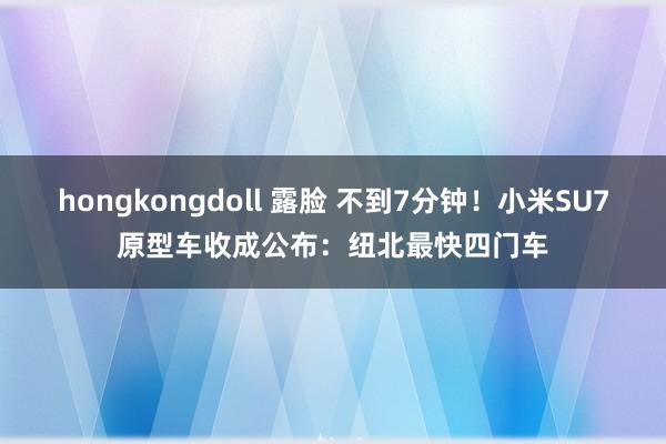 hongkongdoll 露脸 不到7分钟！小米SU7原型车收成公布：纽北最快四门车