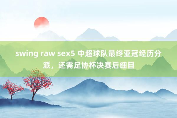 swing raw sex5 中超球队最终亚冠经历分派，还需足协杯决赛后细目