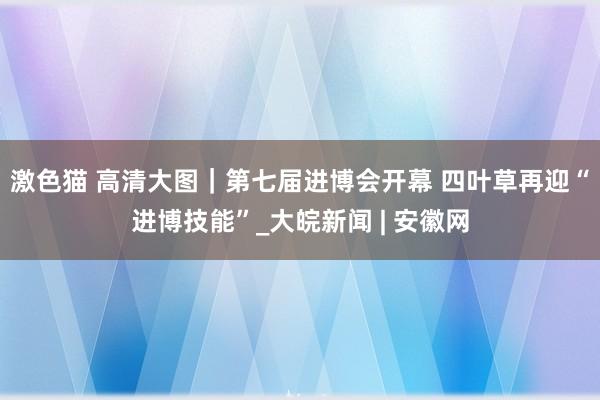 激色猫 高清大图｜第七届进博会开幕 四叶草再迎“进博技能”_大皖新闻 | 安徽网