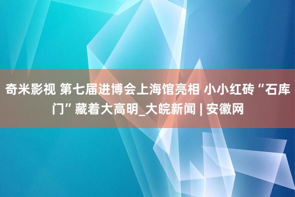 奇米影视 第七届进博会上海馆亮相 小小红砖“石库门”藏着大高明_大皖新闻 | 安徽网