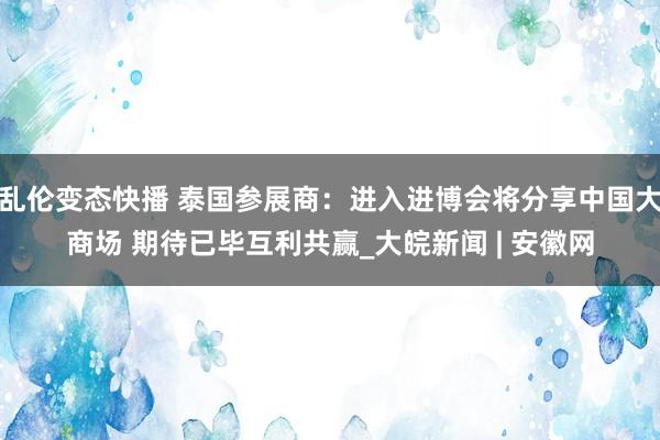 乱伦变态快播 泰国参展商：进入进博会将分享中国大商场 期待已毕互利共赢_大皖新闻 | 安徽网