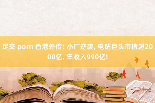 足交 porn 香港外传: 小厂逆袭， 电钻巨头市值超2000亿， 年收入990亿!