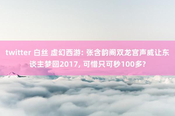 twitter 白丝 虚幻西游: 张含韵阁双龙宫声威让东谈主梦回2017， 可惜只可秒100多?