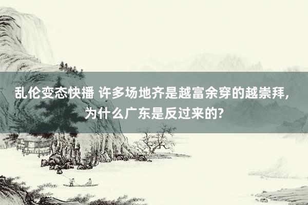 乱伦变态快播 许多场地齐是越富余穿的越崇拜， 为什么广东是反过来的?