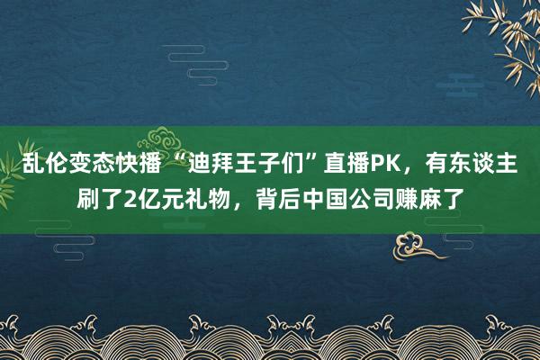 乱伦变态快播 “迪拜王子们”直播PK，有东谈主刷了2亿元礼物，背后中国公司赚麻了