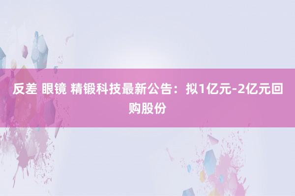 反差 眼镜 精锻科技最新公告：拟1亿元-2亿元回购股份