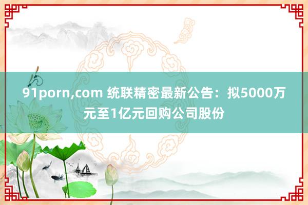 91porn，com 统联精密最新公告：拟5000万元至1亿元回购公司股份