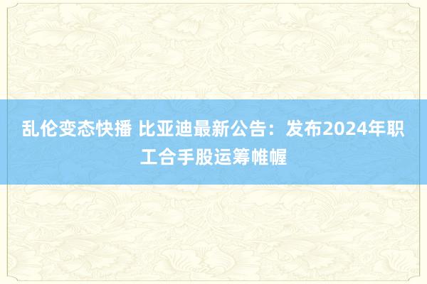 乱伦变态快播比亚迪最新公告：发布2024年职工合手股运筹帷幄 porn动漫 