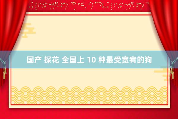 国产 探花 全国上 10 种最受宽宥的狗