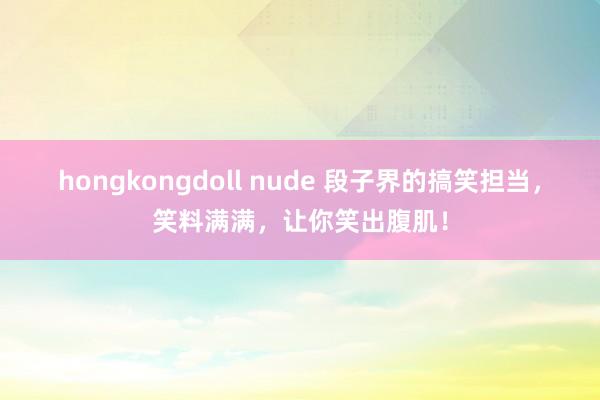 hongkongdoll nude 段子界的搞笑担当，笑料满满，让你笑出腹肌！