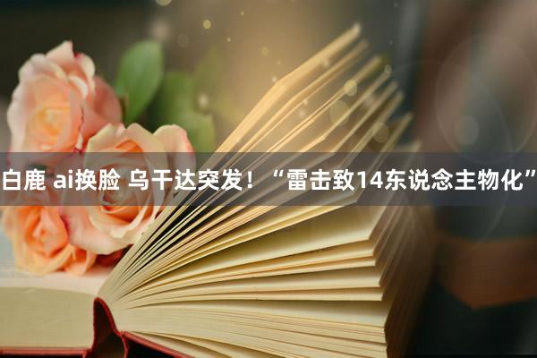 白鹿 ai换脸 乌干达突发！“雷击致14东说念主物化”