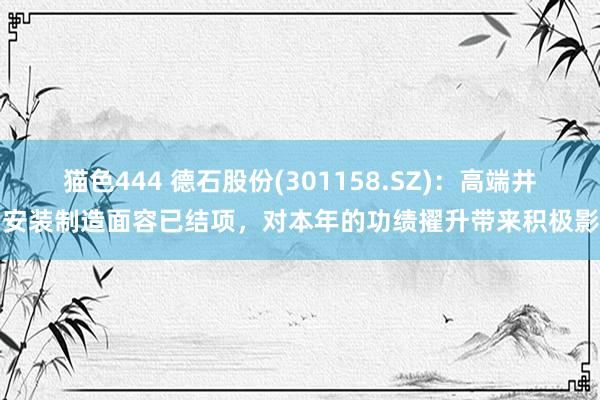 猫色444 德石股份(301158.SZ)：高端井口安装制造面容已结项，对本年的功绩擢升带来积极影响