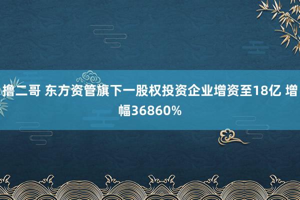 撸二哥 东方资管旗下一股权投资企业增资至18亿 增幅36860%