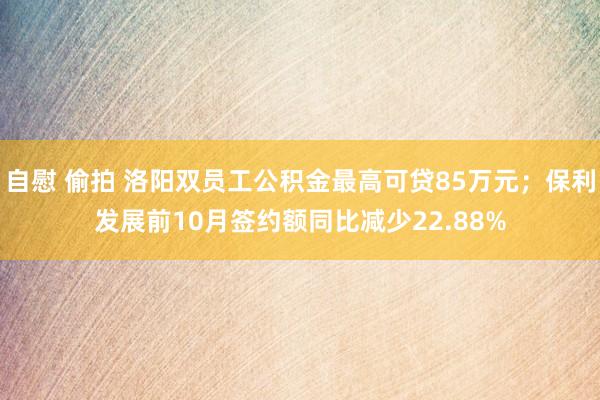 自慰 偷拍 洛阳双员工公积金最高可贷85万元；保利发展前10月签约额同比减少22.88%