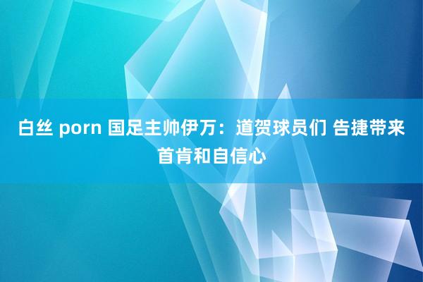 白丝 porn 国足主帅伊万：道贺球员们 告捷带来首肯和自信心