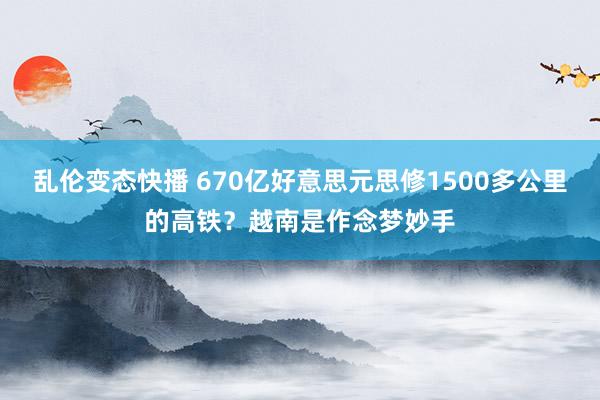 乱伦变态快播 670亿好意思元思修1500多公里的高铁？越南是作念梦妙手