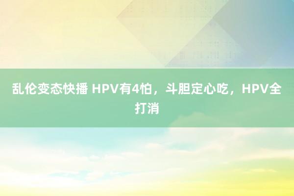 乱伦变态快播 HPV有4怕，斗胆定心吃，HPV全打消