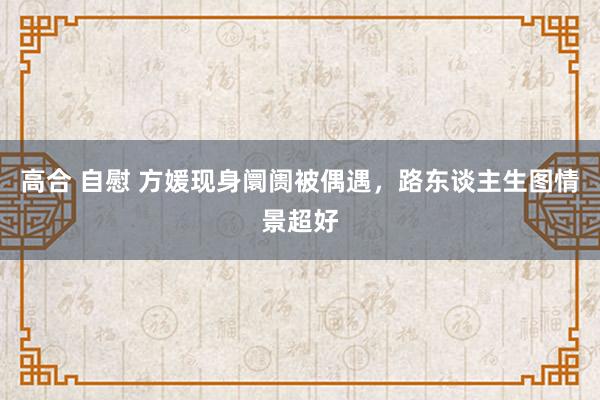 高合 自慰 方媛现身阛阓被偶遇，路东谈主生图情景超好