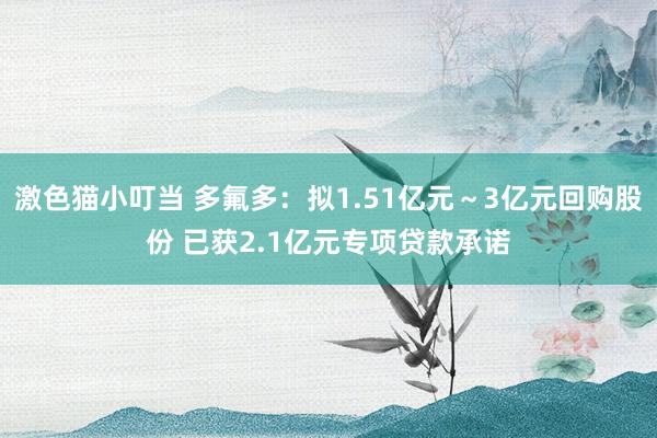 激色猫小叮当 多氟多：拟1.51亿元～3亿元回购股份 已获2.1亿元专项贷款承诺