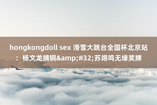 hongkongdoll sex 滑雪大跳台全国杯北京站：杨文龙摘铜&#32;苏翊鸣无缘奖牌