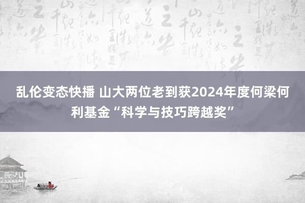 乱伦变态快播 山大两位老到获2024年度何梁何利基金“科学与技巧跨越奖”