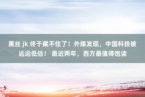 黑丝 jk 终于藏不住了！外媒发现，中国科技被远远低估！ 最近两年，西方最值得饱读