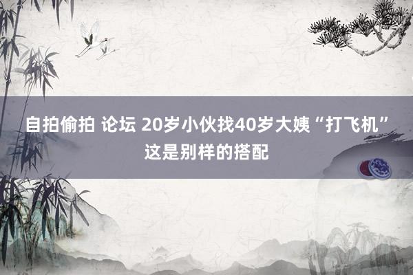 自拍偷拍 论坛 20岁小伙找40岁大姨“打飞机”这是别样的搭配