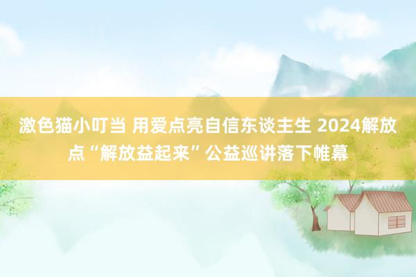 激色猫小叮当 用爱点亮自信东谈主生 2024解放点“解放益起来”公益巡讲落下帷幕