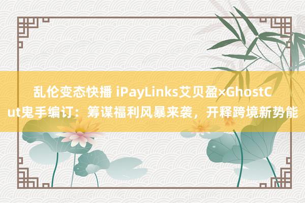 乱伦变态快播 iPayLinks艾贝盈×GhostCut鬼手编订：筹谋福利风暴来袭，开释跨境新势能