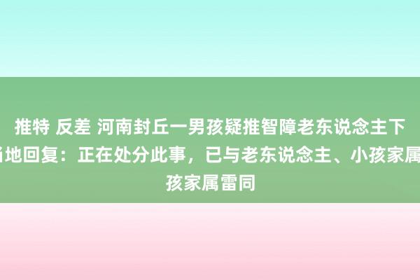 推特 反差 河南封丘一男孩疑推智障老东说念主下水 当地回复：正在处分此事，已与老东说念主、小孩家属雷同