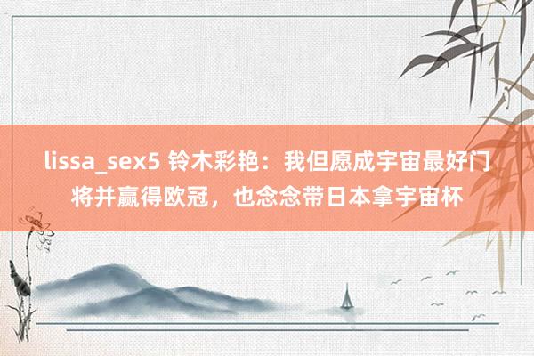 lissa_sex5 铃木彩艳：我但愿成宇宙最好门将并赢得欧冠，也念念带日本拿宇宙杯