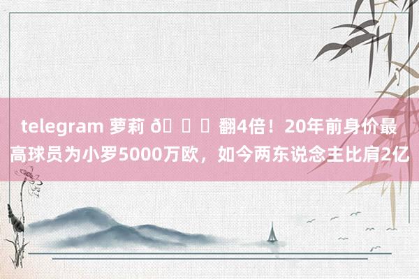 telegram 萝莉 👀翻4倍！20年前身价最高球员为小罗5000万欧，如今两东说念主比肩2亿