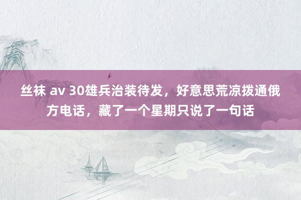 丝袜 av 30雄兵治装待发，好意思荒凉拨通俄方电话，藏了一个星期只说了一句话