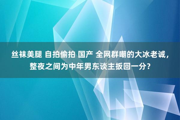 丝袜美腿 自拍偷拍 国产 全网群嘲的大冰老诚，整夜之间为中年男东谈主扳回一分？