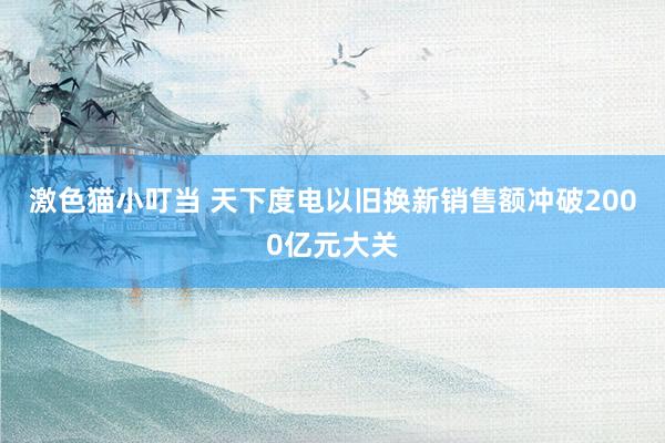 激色猫小叮当 天下度电以旧换新销售额冲破2000亿元大关