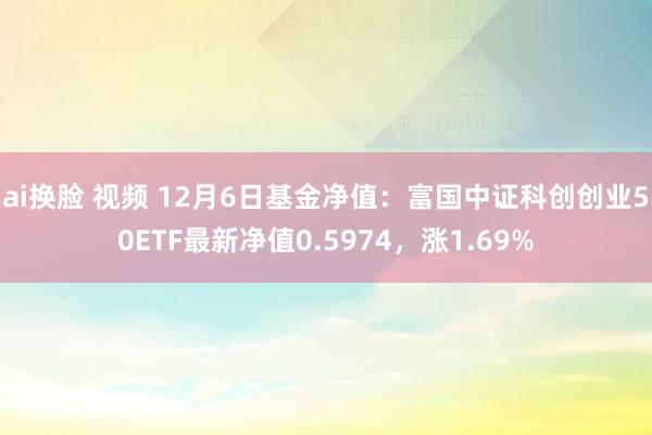 ai换脸 视频 12月6日基金净值：富国中证科创创业50ETF最新净值0.5974，涨1.69%