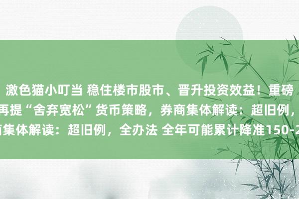 激色猫小叮当 稳住楼市股市、晋升投资效益！重磅会议终于落地，14年来再提“舍弃宽松”货币策略，券商集体解读：超旧例，全办法 全年可能累计降准150-250BP