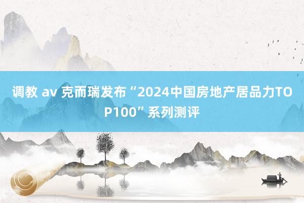 调教 av 克而瑞发布“2024中国房地产居品力TOP100”系列测评