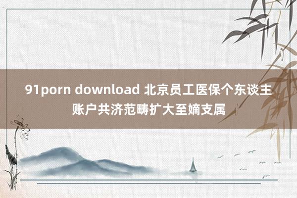 91porn download 北京员工医保个东谈主账户共济范畴扩大至嫡支属