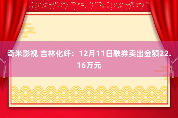 奇米影视 吉林化纤：12月11日融券卖出金额22.16万元