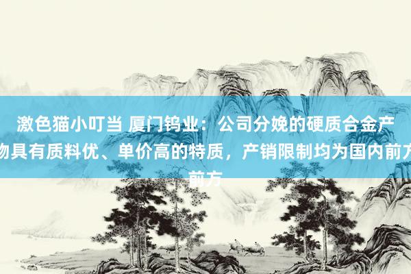 激色猫小叮当 厦门钨业：公司分娩的硬质合金产物具有质料优、单价高的特质，产销限制均为国内前方